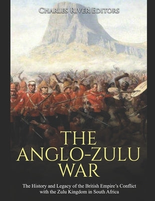 The Anglo-Zulu War: The History and Legacy of the British Empire's Conflict with the Zulu Kingdom in South Africa by Charles River Editors