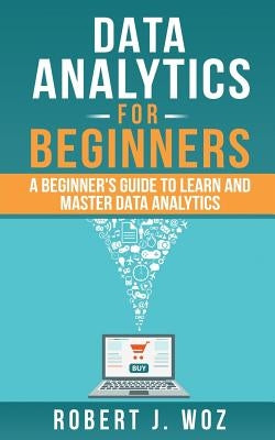 Data Analytics For Beginners: A Beginner's Guide to Learn and Master Data Analytics by Woz, Robert J.