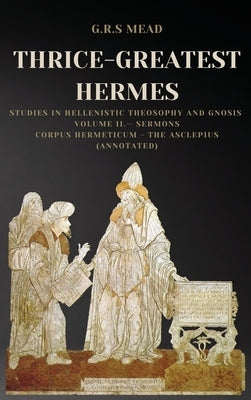 Thrice-Greatest Hermes: Studies in Hellenistic Theosophy and Gnosis Volume II.- Sermons: Corpus Hermeticum - The Asclepius (Annotated) by Mead, G. R. S.