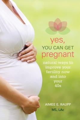 Yes, You Can Get Pregnant: Natural Ways to Improve Your Fertility Now and into Your 40s by Raupp, Aimee
