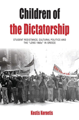 Children of the Dictatorship: Student Resistance, Cultural Politics and the 'Long 1960s' in Greece by Kornetis, Kostis