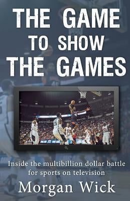 The Game to Show the Games: Inside the multi-billion dollar battle for sports on television by Wick, Morgan