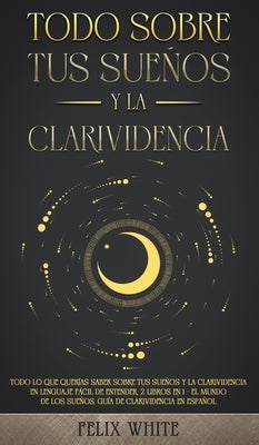 Todo Sobre tus Sueños y la Clarividencia: Todo lo que Querías Saber Sobre tus Sueños y la Clarividencia en Lenguaje Fácil de Entender. 2 Libros en 1 - by White, Felix