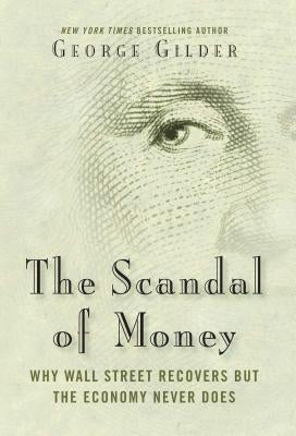 The Scandal of Money: Why Wall Street Recovers But the Economy Never Does by Gilder, George