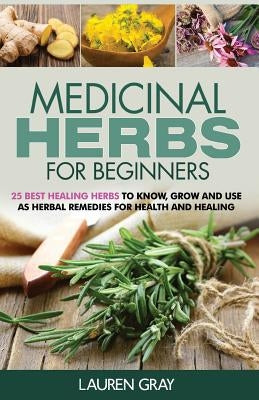 Medicinal Herbs For Beginners: 25 Best Healing Herbs to Know and Use As Herbal Remedies for Health and Healing by Gray, Lauren