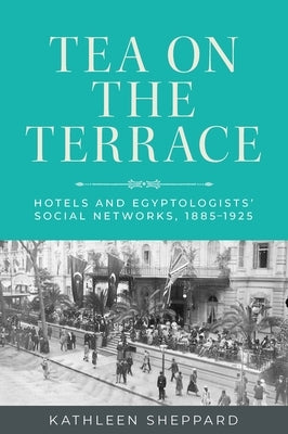 Tea on the Terrace: Hotels and Egyptologists' Social Networks, 1885-1925 by Sheppard, Kathleen