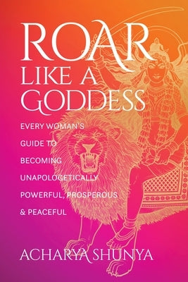 Roar Like a Goddess: Every Woman's Guide to Becoming Unapologetically Powerful, Prosperous, and Peaceful by Shunya, Acharya