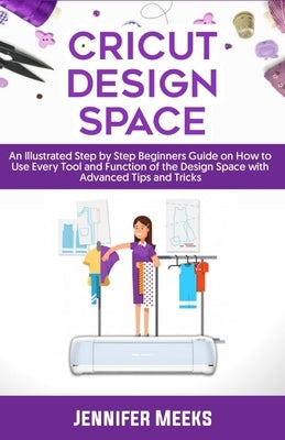 Cricut Design Space: An Illustrated Step by Step Beginners Guide on How to Use Every Tool and Function of The Design Space with Advanced Ti by Meeks, Jennifer