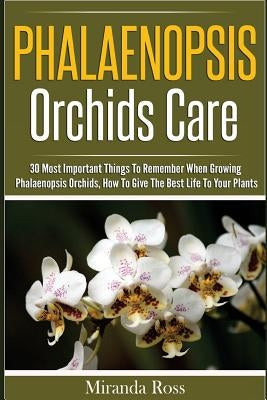 Phalaenopsis Orchids Care: 30 Most Important Things To Remember When Growing Phalaenopsis Orchids by Ross, Miranda