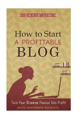 How To Start A Profitable Blog: A Guide To Create Content That Rocks, Build Traffic, And Turn Your Blogging Passion Into Profit by Lim, David