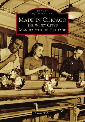 Made in Chicago: The Windy City's Manufacturing Heritage by Weber, Austin