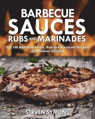 Barbecue Sauces Rubs and Marinades: Top 100 Barbecue Sauce, Rub and Marinade Recipes for Outdoor Grilling by Symons, Steven