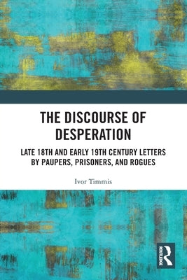 The Discourse of Desperation: Late 18th and Early 19th Century Letters by Paupers, Prisoners, and Rogues by Timmis, Ivor