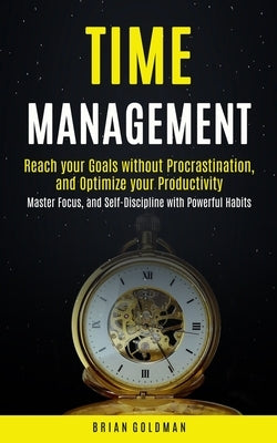 Time Management: Reach your Goals without Procrastination and Optimize your Productivity (Master Focus, and Self-Discipline with Powerf by Goldman, Brian