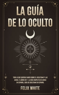 La Guía de lo Oculto: Todo lo que Querías Saber Sobre el Ocultismo y las Auras. 2 Libros en 1 - La Guía Completa de Auras en Español, Guía d by White, Felix