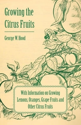 Growing the Citrus Fruits - With Information on Growing Lemons, Oranges, Grape Fruits and Other Citrus Fruits by Hood, George W.