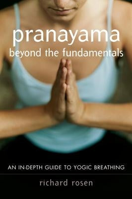 Pranayama Beyond the Fundamentals: An In-Depth Guide to Yogic Breathing by Rosen, Richard