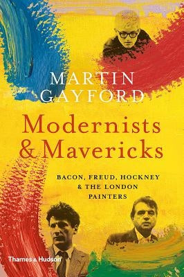 Modernists and Mavericks: Bacon, Freud, Hockney and the London Painters by Gayford, Martin
