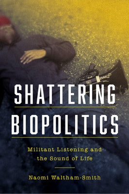 Shattering Biopolitics: Militant Listening and the Sound of Life by Waltham-Smith, Naomi
