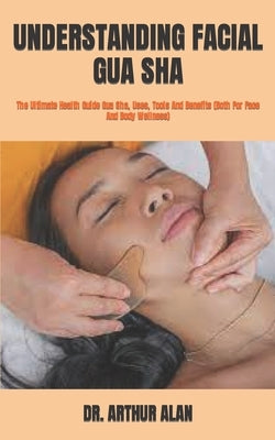 Understanding Facial Gua Sha: The Ultimate Health Guide Gua Sha, Uses, Tools And Benefits (Both For Face And Body Wellness) by Alan, Arthur