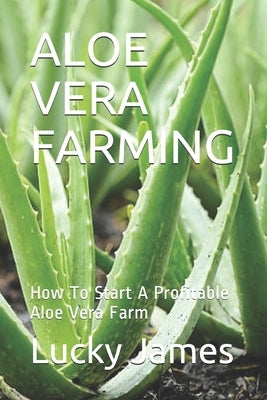 Aloe Vera Farming: How To Start A Profitable Aloe Vera Farm by James, Lucky