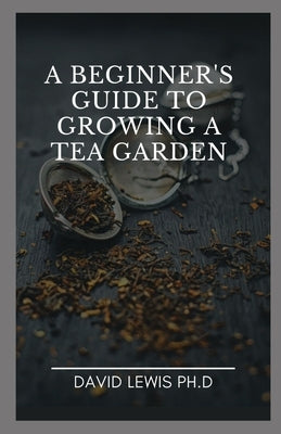 A Beginner's Guide To Growing A Tea Garden: How To Grow, Care For, And Harvest Your Own Tea Garden by Lewis Ph. D., David