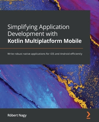 Simplifying Application Development with Kotlin Multiplatform Mobile: Write robust native applications for iOS and Android efficiently by Nagy, R&#243;bert