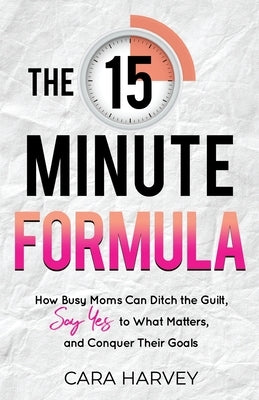 The 15 Minute Formula: How Busy Moms Can Ditch the Guilt, Say Yes to What Matters and Conquer Their Goals by Harvey, Cara