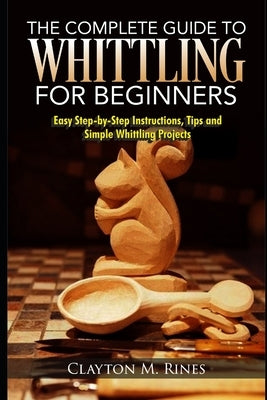 The Complete Guide to Whittling for Beginners: Easy Step-by-Step Instructions, Tips and Simple Whittling Projects by Rines, Clayton M.