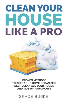 Clean Your House Like a Pro: Proven Methods To Keep Your Home Organized, Deep Clean All Your Rooms & Tidy Up Your House by Burke, Grace
