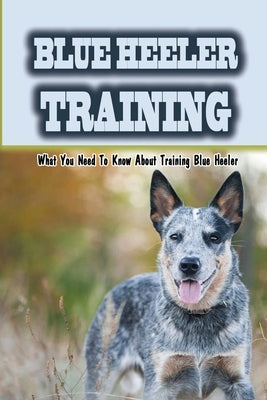 Blue Heeler Training: What You Need To Know About Training Blue Heeler: Blue Heeler Training Commands by Prich, Ardell