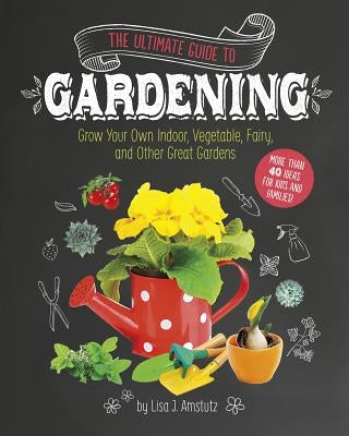 The Ultimate Guide to Gardening: Grow Your Own Indoor, Vegetable, Fairy, and Other Great Gardens by Amstutz, Lisa J.