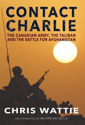 Contact Charlie: The Canadian Army, the Taliban, and the Battle for Afghanistan by Wattie, Chris