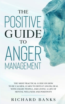 The Positive Guide to Anger Management: The Most Practical Guide on How to Be Calmer, Learn to Defeat Anger, Deal with Angry People, and Living a Life by Banks, Richard