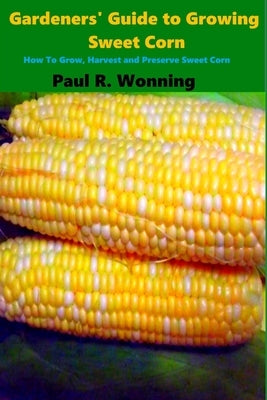 Gardeners' Guide to Growing Sweet Corn: How To Grow, Harvest and Preserve Sweet Corn by Wonning, Paul R.