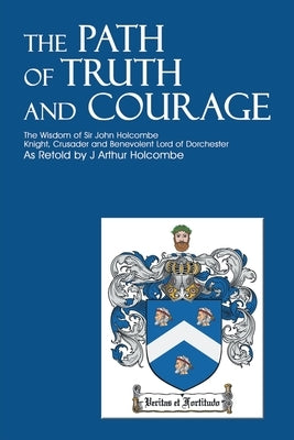 The Path of Truth and Courage: The Wisdom of Sir John HolcombeKnight, Crusader and Benevolent Lord of Dorchester by Holcombe, J. Arthur