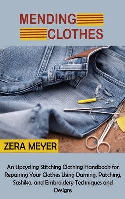 Mending Clothes: An Upcycling Stitching Clothing Handbook for Repairing Your Clothes Using Darning, Patching, Sashiko, and Embroidery T by Meyer, Zera