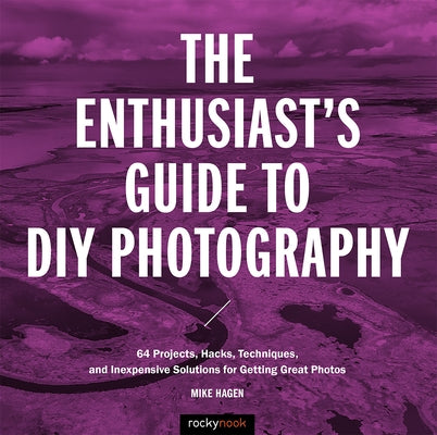 The Enthusiast's Guide to DIY Photography: 77 Projects, Hacks, Techniques, and Inexpensive Solutions for Getting Great Photos by Hagen, Mike