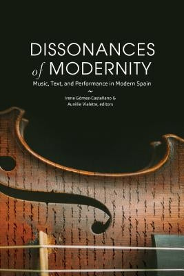 Dissonances of Modernity: Music, Text, and Performance in Modern Spain by G&#243;mez-Castellano, Irene
