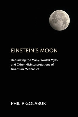 Einstein's Moon: Debunking the Many-Worlds Myth and Other Misinterpretations of Quantum Mechanics by Golabuk, Philip