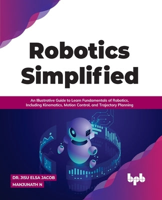 Robotics Simplified: An Illustrative Guide to Learn Fundamentals of Robotics, Including Kinematics, Motion Control, and Trajectory Planning by Jacob, Jisu Elsa