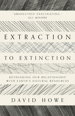 Extraction to Extinction: Rethinking Our Relationship with Earth's Natural Resources by Howe, David