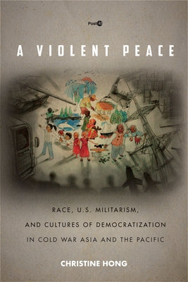 A Violent Peace: Race, U.S. Militarism, and Cultures of Democratization in Cold War Asia and the Pacific by Hong, Christine