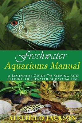 Freshwater Aquariums Manual: A Beginners Guide To Keeping And Feeding Freshwater Aquarium Fish by Fish, Freshwater Aquarium