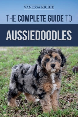 The Complete Guide to Aussiedoodles: Finding, Caring For, Training, Feeding, Socializing, and Loving Your New Aussidoodle by Richie, Vanessa