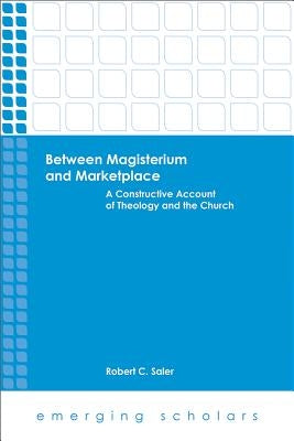 Between Magisterium and Marketplace: A Constructive Account of Theology and the Church by Saler, Robert C.