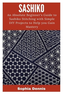 Sashiko: An Absolute Beginner's Guide to Sashiko Stitching with Simple DIY Projects to Help You Gain Mastery by Dennis, Sophia