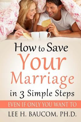 How To Save Your Marriage In 3 Simple Steps: Even If Only YOU Want To! by Baucom Ph. D., Lee H.