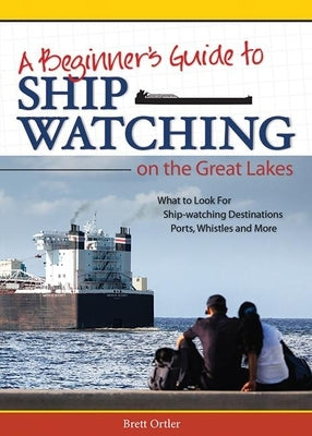 Beginner's Guide to Ship Watching on the Great Lakes: What to Look For, Ship-Watching Destinations, Ports, Whistles and More by Ortler, Brett