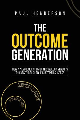 The Outcome Generation: How a New Generation of Technology Vendors Thrives Through True Customer Success by Henderson, Paul J.